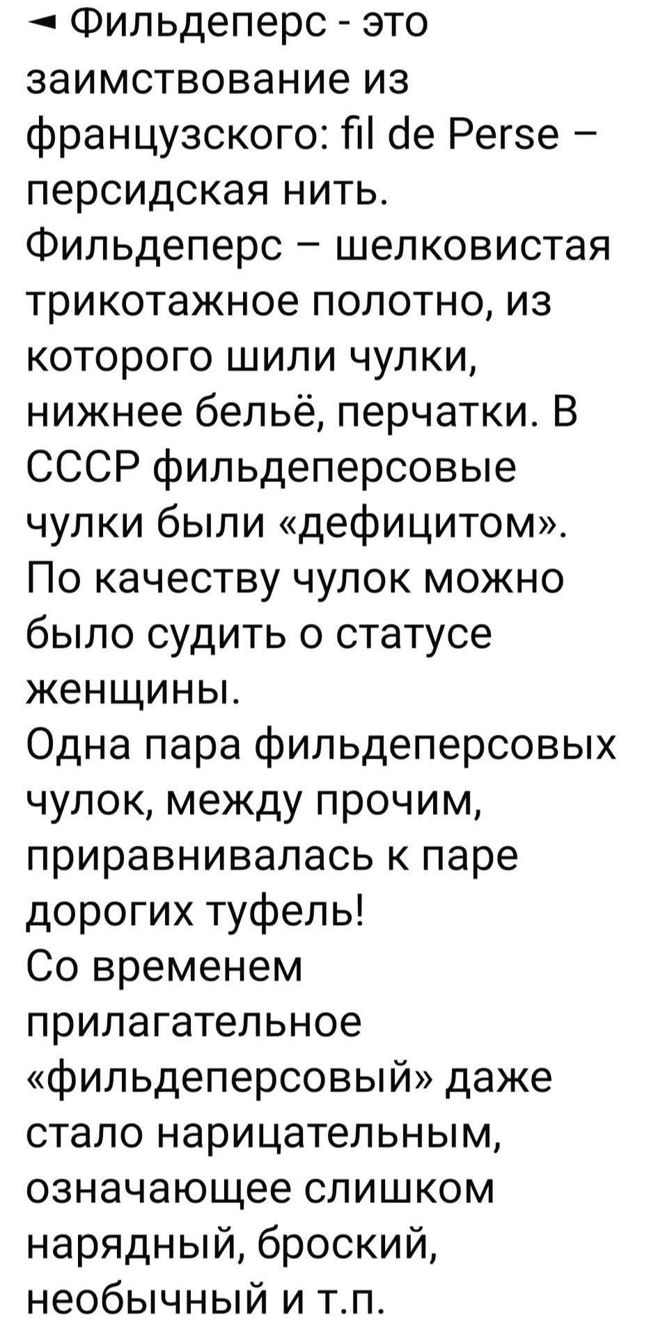 Фильдеперс - это заимствование из французского: fil de Perse - персидская нить. Фильдеперс - шелковистое трикотажное полотно, из которого шили чулки, нижнее бельё, перчатки. В СССР фильдеперсовые чулки были «дефицитом». По качеству чулок можно было судить о статусе женщины. Одна пара фильдеперсовых чулок, между прочим, приравнивалась к паре