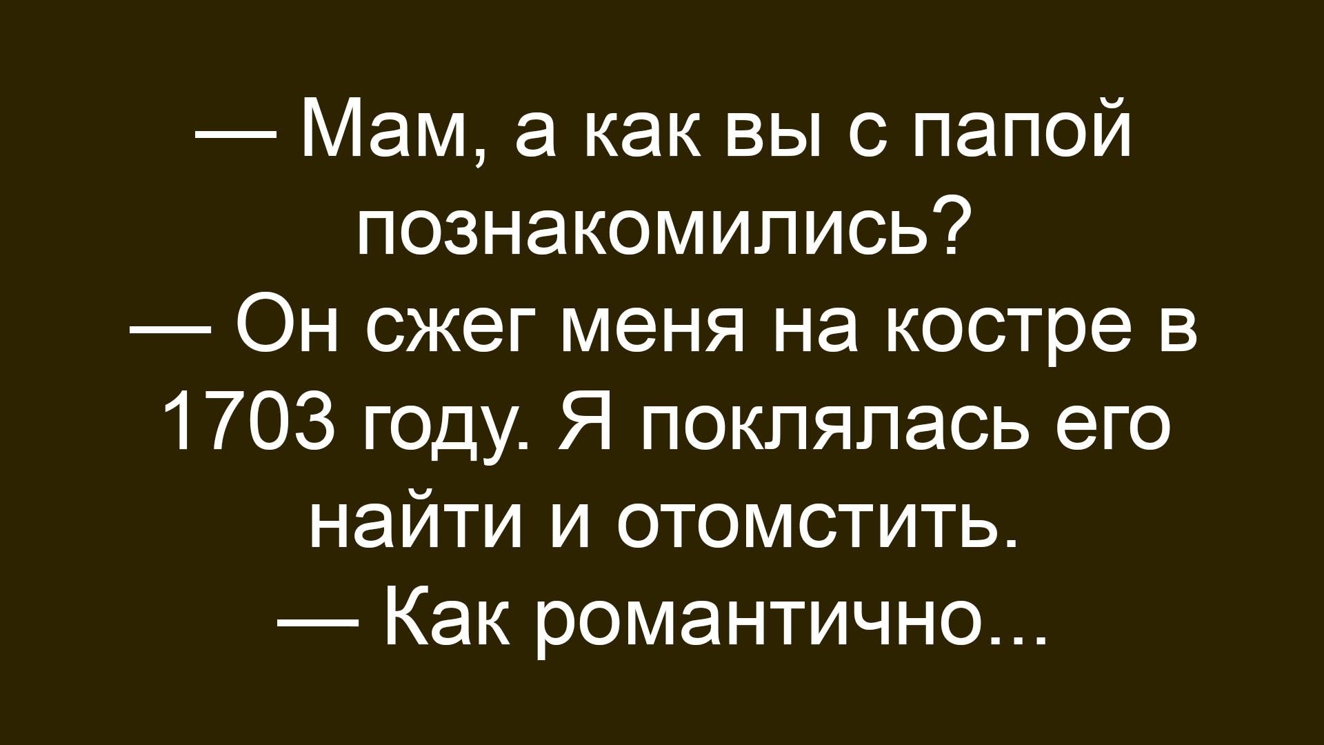 — Мам, а как вы с папой познакомились?
— Он сжег меня на костре в 1703 году. Я поклялась его найти и отомстить.
— Как романтично...