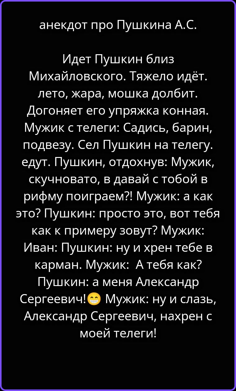 анекдот про Пушкина А.С.
Идет Пушкин близ Михайловского. Тяжело идет. лето, жара, мошка долбит. Догоняет его упряжка конная. Мужик с телеги: Садись, барин, подвезу. Сел Пушкин на телегу. едут. Пушкин, отдохнув: Мужик, скучновато, а давай с тобой в рифму поиграем?! Мужик: а как это? Пушкин: просто это, вот тебя как к примеру зовут? Мужик: Иван: