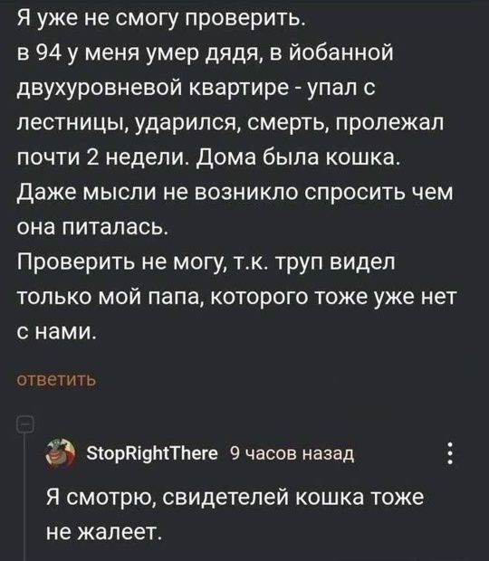 Я уже не смогу проверить. в 94 у меня умер дядя, в ёбанной двухуровневой квартире - упал с лестницы, ударился, смерть, пролежал почти 2 недели. Дома была кошка. Даже мысли не возникло спросить чем она питалась. Проверить не могу, т.к. труп видел только мой папа, которого тоже уже нет с нами. Я смотрю, свидетелей кошка тоже не жалеет.