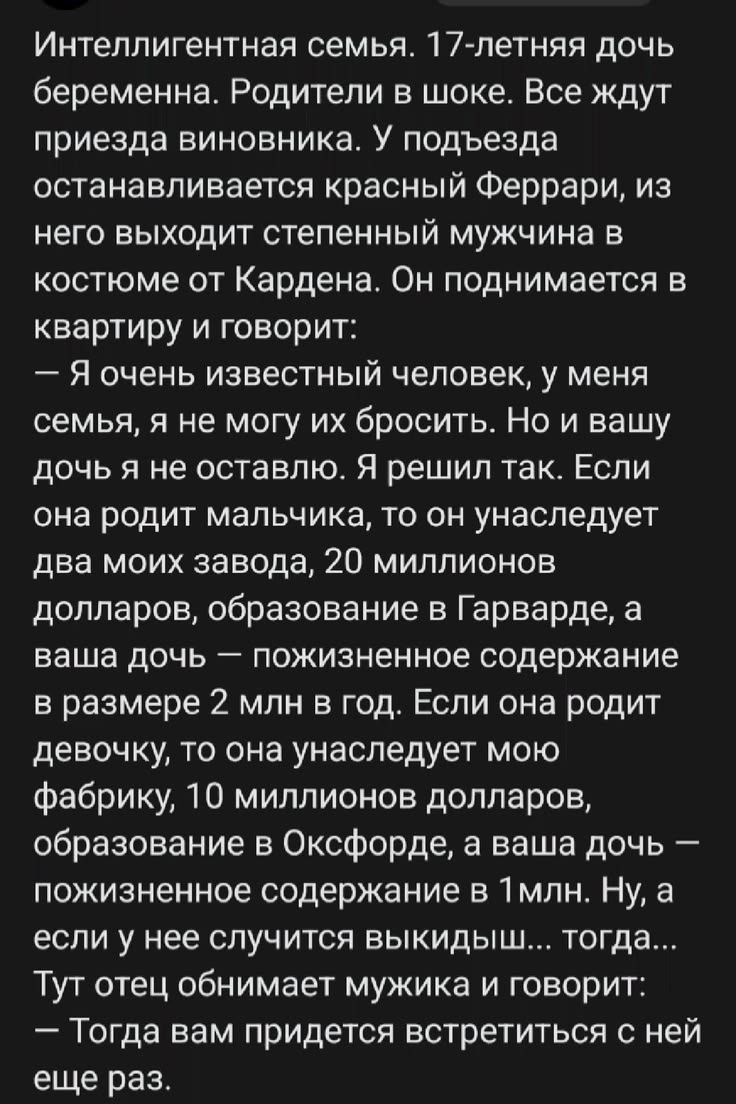 Интеллигентная семья. 17-летняя дочь беременна. Родители в шоке. Все ждут приезда виновника. У подъезда останавливается красный Феррари, из него выходит степенный мужчина в костюме от Кардена. Он поднимается в квартиру и говорит: — Я очень известный человек, у меня семья, я не могу их бросить. Но и вашу дочь я не оставлю. Я решил так. Если она