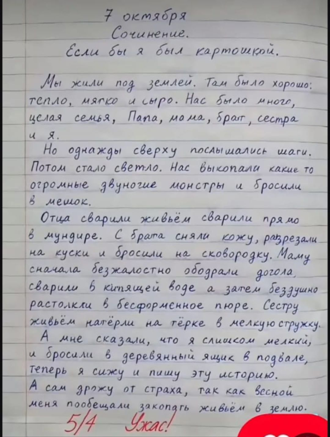 7 октября Сочинение. Если бы я был картошкой. Мы жили под землей. Там было хорошо: тепло, мягко и сыро. Нас было много, целая семья, Папа, мама, брат, сестра и я. Но однажды сверху послышались шаги. Потом стало светло. Нас выкопали какие то огромные двуногие монстры и бросили в мешок. Отца сварили живём сварили прямо в мундире. С брата сняли кожу,