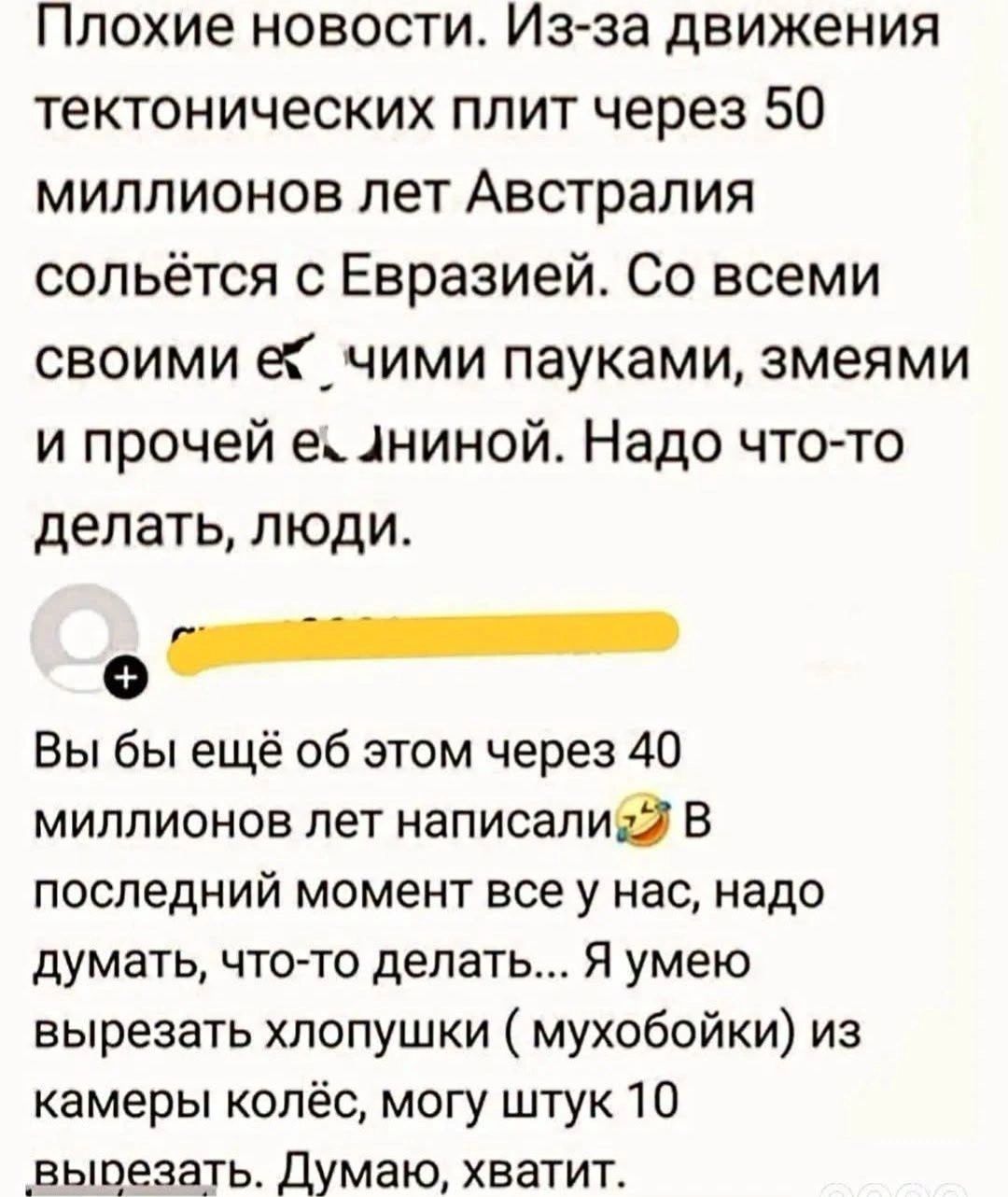 Плохие новости. Из-за движения тектонических плит через 50 миллионов лет Австралия сольётся с Евразией. Со всеми своими ебучими пауками, змеями и прочей ебаниной. Надо что-то делать, люди. Вы бы ещё об этом через 40 миллионов лет написали. В последний момент все у нас, надо думать, что-то делать... Я умею вырезать хлопушки ( мухобойки) из камеры
