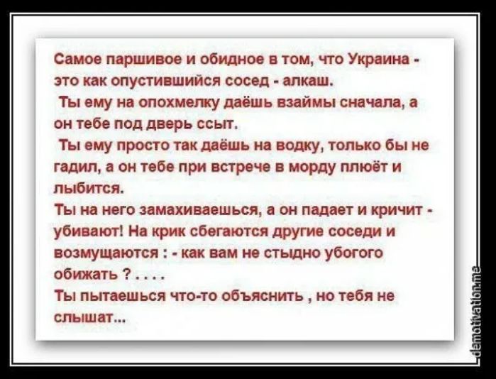 Самое паршивое и обидное в том, что Украина - это как опустившийся сосед - алкаш. Ты ему на опохмелку даёшь взаймы сначала, а он тебе под дверь ссыт. Ты ему просто так даёшь на водку, только бы не гадил, а он тебе при встрече в морду плюёт и лыбится. Ты на него замахиваешься, а он падает и кричит - убивают! На крик сбегаются другие соседи и