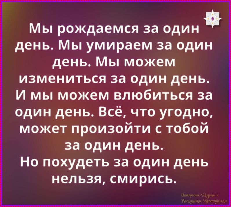 Мы рождаемся за один день. Мы умираем за один день. Мы можем измениться за один день. И мы можем влюбиться за один день. Всё, что угодно, может произойти с тобой за один день. Но похудеть за один день нельзя, смирись.