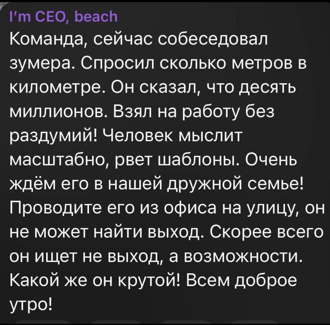 I'm CEO, beach. Команда, сейчас собеседовал зумера. Спросил сколько метров в километре. Он сказал, что десять миллионов. Взял на работу без раздумий! Человек мыслит масштабно, рвет шаблоны. Очень ждём его в нашей дружной семье! Проводите его из офиса на улицу, он не может найти выход. Скорее всего он ищет не выход, а возможности. Какой же он