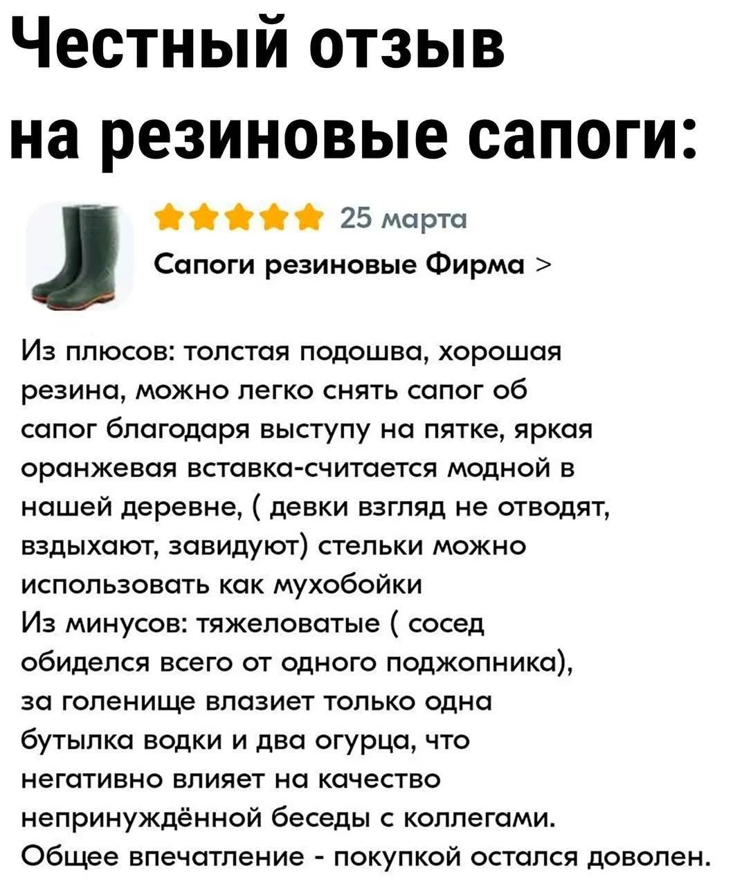 Честный отзыв на резиновые сапоги: 25 марта Сапоги резиновые Фирма > Из плюсов: толстая подошва, хорошая резина, можно легко снять сапог об сапог благодаря выступу на пятке, яркая оранжевая вставка-считается модной в нашей деревне, ( девки взгляд не отводят, вздыхают, завидуют) стельки можно использовать как мухобойки Из минусов: тяжеловатые (