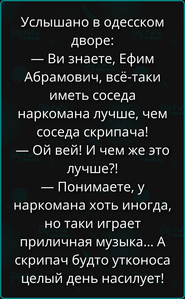 Услышано в одесском дворе: — Вы знаете, Ефим Абрамович, всё-таки иметь соседа наркомана лучше, чем соседа скрипача! — Ой вей! И чем же это лучше?! — Понимаете, у наркомана хоть иногда, но таки играет приличная музыка... А скрипач будто утконоса целый день насилует!