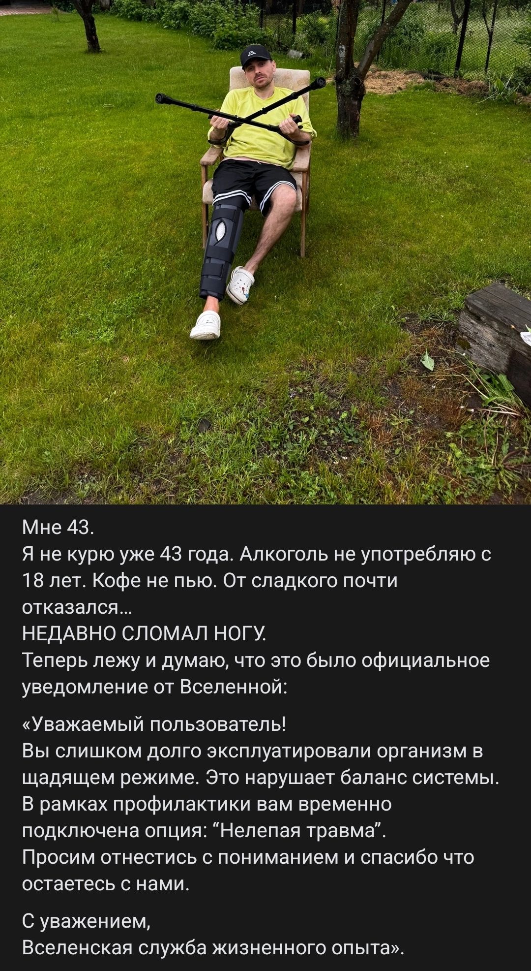 Мне 43. Я не курю уже 43 года. Алкоголь не употребляю с 18 лет. Кофе не пью. От сладкого почти отказался... НЕДАВНО СЛОМАЛ НОГУ. Теперь лежу и думаю, что это было официальное уведомление от Вселенной: «Уважаемый пользователь! Вы слишком долго эксплуатировали организм в щадящем режиме. Это нарушает баланс системы. В рамках профилактики вам временно
