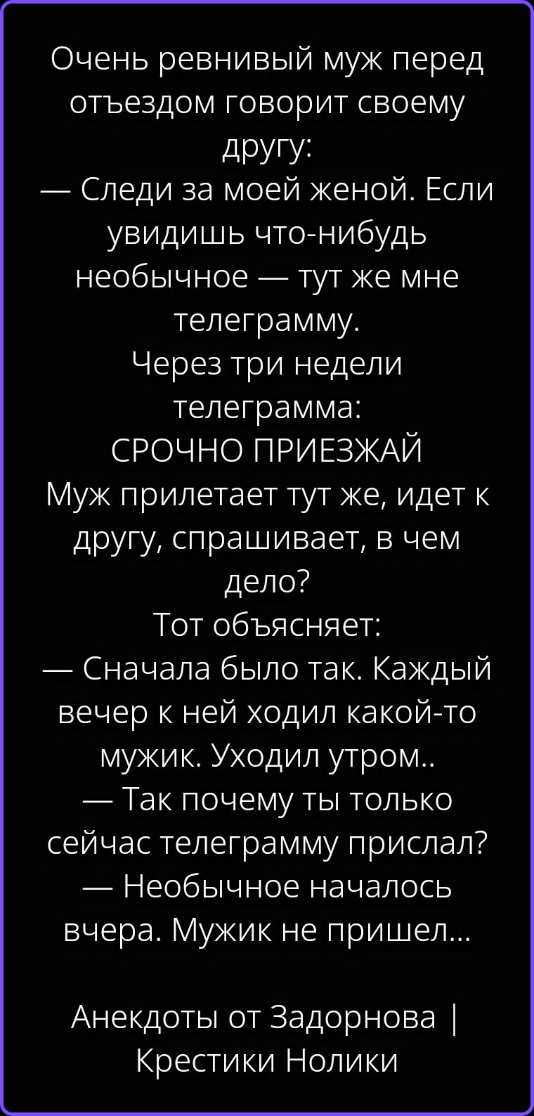 Очень ревнивый муж перед отъездом говорит своему другу: — Следи за моей женой. Если увидишь что-нибудь необычное — тут же мне телеграмму. Через три недели телеграмма: СРОЧНО ПРИЕЗЖАЙ Муж прилетает тут же, идет к другу, спрашивает, в чем дело? Тот объясняет: — Сначала было так. Каждый вечер к ней ходил какой-то мужик. Уходил утром.. — Так почему ты