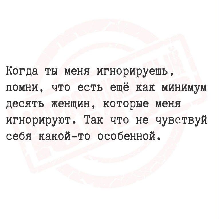 Когда ты меня игнорируешь, помни, что есть ещё как минимум десять женщин, которые меня игнорируют. Так что не чувствуй себя какой-то особенной.