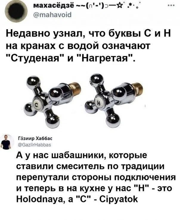 Недавно узнал, что буквы С и Н на кранах с водой означают Студеная и Нагретая. А у нас шабашники, которые ставили смеситель по традиции перепутали стороны подключения и теперь в на кухне у нас Н - это Holodnaya, а С - Cipyatok