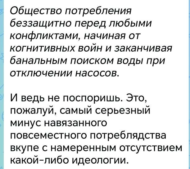 Общество потребления беззащитно перед любыми конфликтами, начиная от когнитивных войн и заканчивая банальным поиском воды при отключении насосов. И ведь не поспоришь. Это, пожалуй, самый серьезный минус навязанного повсеместного потреблядства вкупе с намеренным отсутствием какой-либо идеологии.