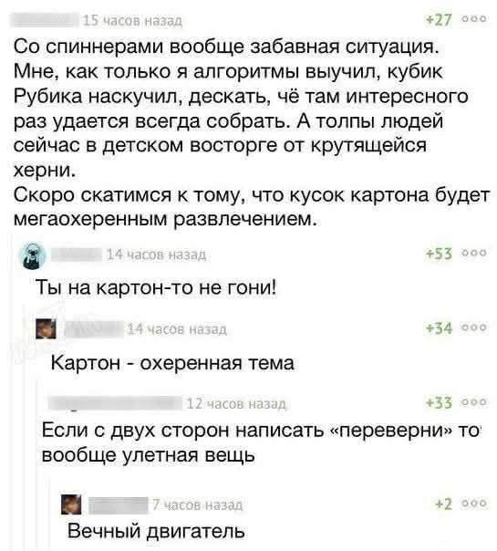Со спиннерами вообще забавная ситуация. Мне, как только я алгоритмы выучил, кубик Рубика наскучил, дескать, чё там интересного раз удается всегда собрать. А толпы людей сейчас в детском восторге от крутящейся херни. Скоро скатимся к тому, что кусок картона будет мегаохуенным развлечением. Ты на картон-то не гони! Картон - охуенная тема. Если с
