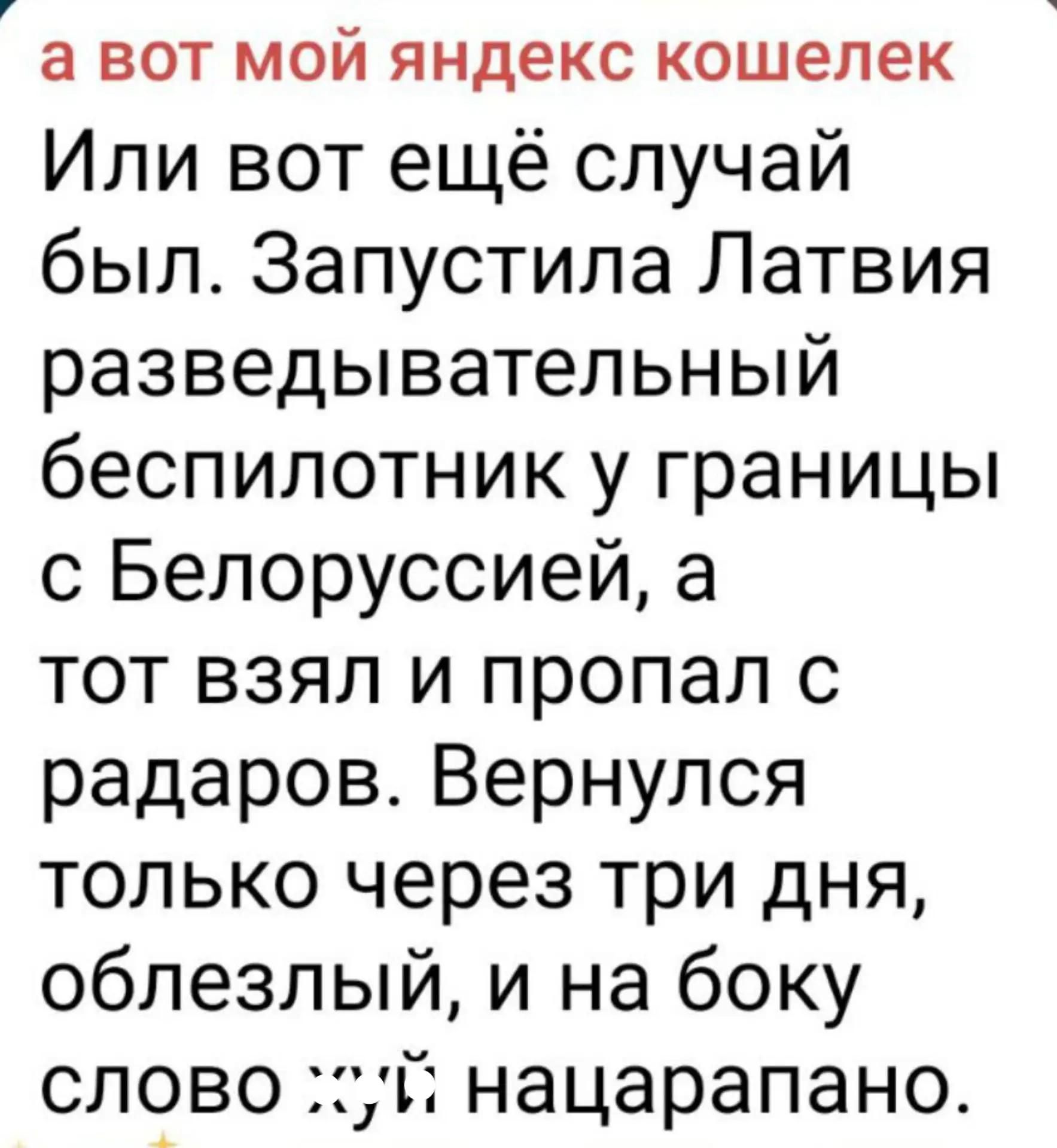 а вот мой яндекс кошелек Или вот ещё случай был. Запустила Латвия разведывательный беспилотник у границы с Белоруссией, а тот взял и пропал с радаров. Вернулся только через три дня, облезлый, и на боку слово хуй нацарапано.