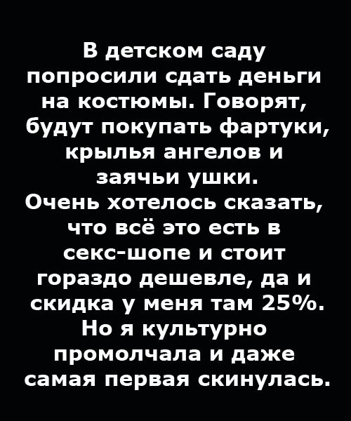 В детском саду попросили сдать деньги на костюмы. Говорят, будут покупать фартуки, крылья ангелов и заячьи ушки. Очень хотелось сказать, что всё это есть в секс-шопе и стоит гораздо дешевле, да и скидка у меня там 25%. Но я культурно промолчала и даже самая первая скинулась.