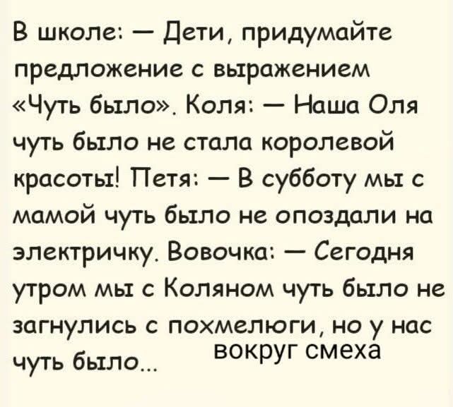В школе: — Дети, придумайте предложение с выражением «Чуть было». Коля: — Наша Оля чуть было не стала королевой красоты! Петя: — В субботу мы с мамой чуть было не опоздали на электричку. Вовочка: — Сегодня утром мы с Коляном чуть было не загнулись с похмелюги, но у нас вокруг смеха чуть было...