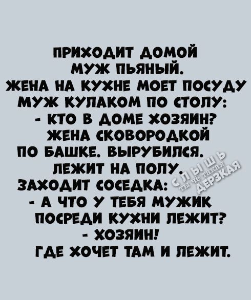 ПРИХОДИТ ДОМОЙ МУЖ ПЬЯНЫЙ. ЖЕНА НА КУХНЕ МОЕТ ПОСУДУ МУЖ КУЛАКОМ ПО СТОЛУ: - КТО В ДОМЕ ХОЗЯИН? ЖЕНА СКОВОРОДКОЙ ПО БАШКЕ. ВЫРУБИЛСЯ. ЛЕЖИТ НА ПОЛУ. ЗАХОДИТ СОСЕДКА: - А ЧТО У ТЕБЯ МУЖИК ПОСРЕДИ КУХНИ ЛЕЖИТ? - ХОЗЯИН! ГДЕ ХОЧЕТ ТАМ И ЛЕЖИТ.