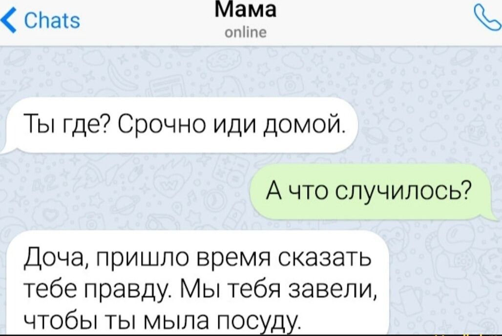 Chats Мама online Ты где? Срочно иди домой. А что случилось? Доча, пришло время сказать тебе правду. Мы тебя завели, чтобы ты мыла посуду.