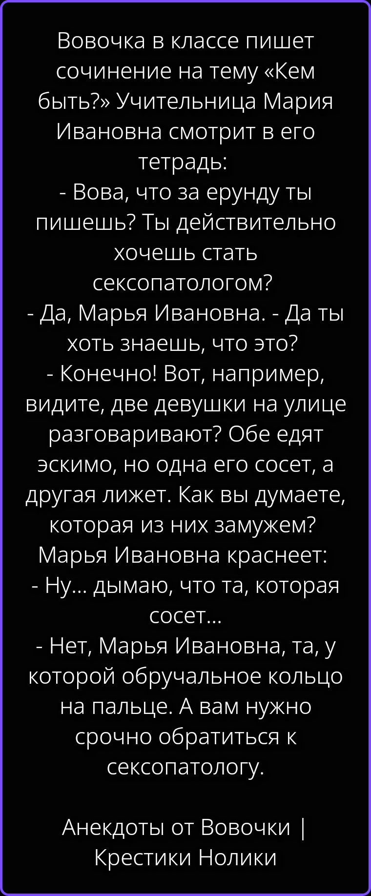 Вовочка в классе пишет сочинение на тему «Кем быть?» Учительница Мария Ивановна смотрит в его тетрадь: - Вова, что за ерунду ты пишешь? Ты действительно хочешь стать сексопатологом? - Да, Марья Ивановна. - Да ты хоть знаешь, что это? - Конечно! Вот, например, видите, две девушки на улице разговаривают? Обе едят эскимо, но одна его сосет, а другая