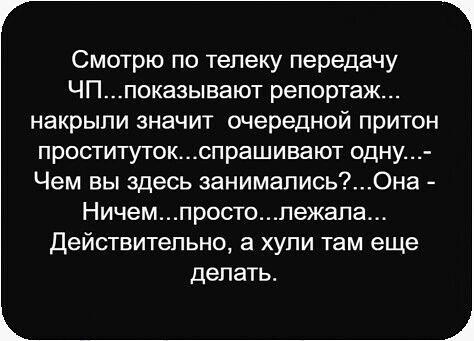 Смотрю по телеку передачу ЧП...показывают репортаж... накрыли значит очередной притон проституток...спрашивают одну...- Чем вы здесь занимались?...Она - Ничем...просто...лежала... Действительно, а хули там еще делать.