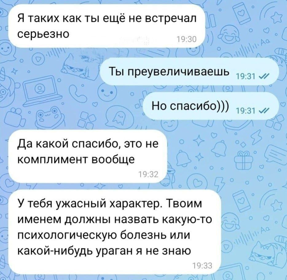 Я таких как ты ещё не встречал серьезно Ты преувеличиваешь Но спасибо))) Да какой спасибо, это не комплимент вообще У тебя ужасный характер. Твоим именем должны назвать какую-то психологическую болезнь или какой-нибудь ураган я не знаю