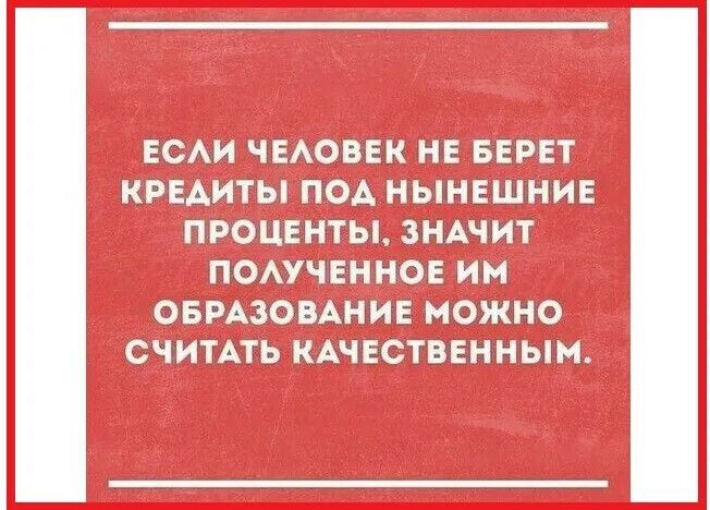 ЕСЛИ ЧЕЛОВЕК НЕ БЕРЕТ КРЕДИТЫ ПОД НЫНЕШНИЕ ПРОЦЕНТЫ, ЗНАЧИТ ПОЛУЧЕННОЕ ИМ ОБРАЗОВАНИЕ МОЖНО СЧИТАТЬ КАЧЕСТВЕННЫМ.
