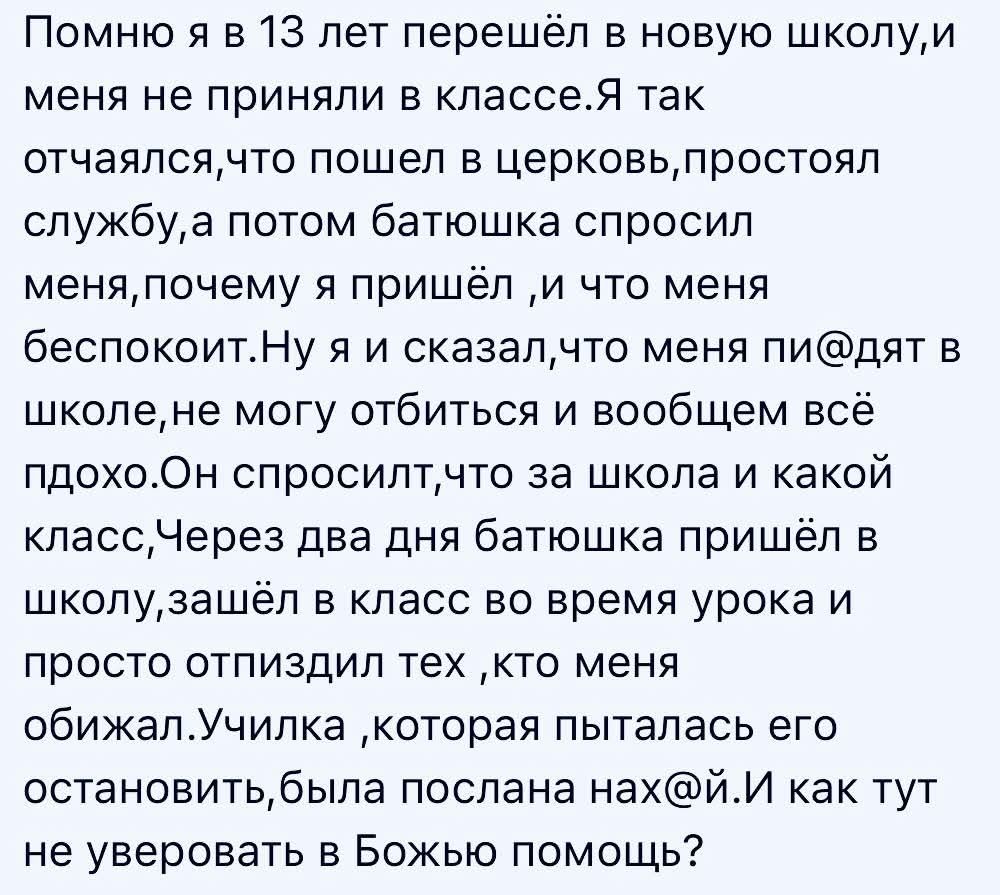 Помню я в 13 лет перешёл в новую школу, и меня не приняли в классе. Я так отчаялся, что пошёл в церковь, простоял службу, а потом батюшка спросил меня, почему я пришёл, и что меня беспокоит. Ну я и сказал, что меня пиздят в школе, не могу отбиться и вообще всё плохо. Он спросил, что за школа и какой класс. Через два дня батюшка пришёл в школу,