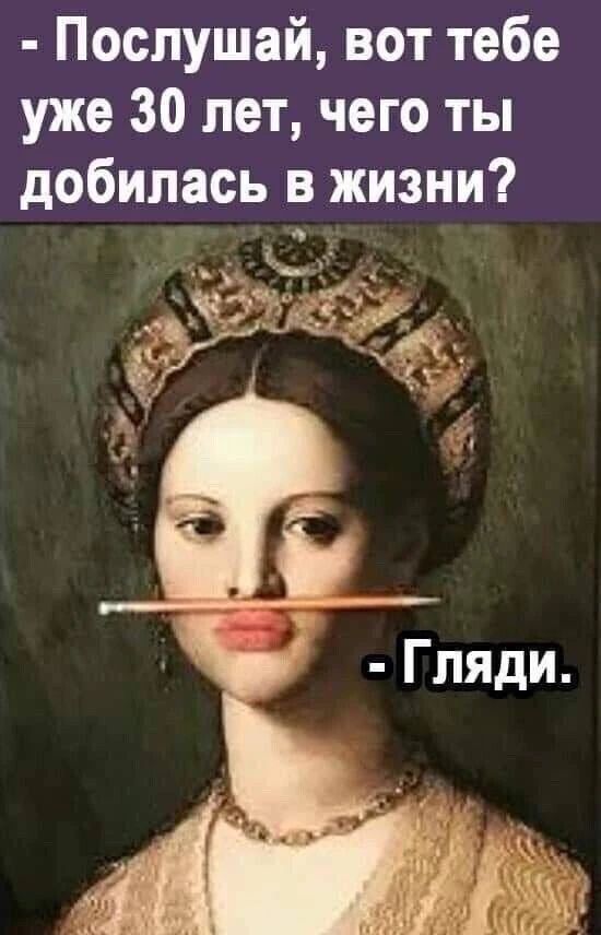 - Послушай, вот тебе уже 30 лет, чего ты добилась в жизни?
- Гляди.