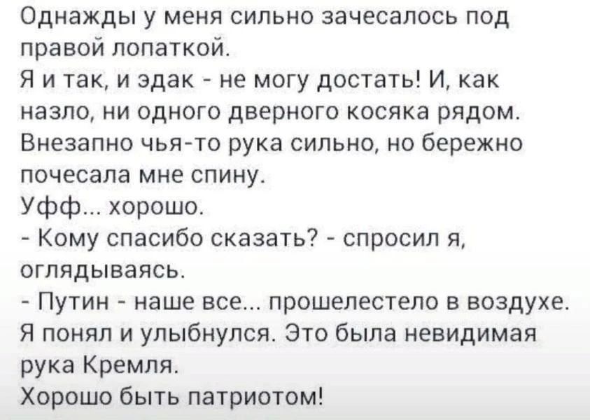 Однажды у меня сильно зачесалось под правой лопаткой. Я и так, и эдак - не могу достать! И, как назло, ни одного дверного косяка рядом. Внезапно чья-то рука сильно, но бережно почесала мне спину. Уфф... хорошо. - Кому спасибо сказать? - спросил я, оглядываясь. - Путин - наше все... прошелестело в воздухе. Я понял и улыбнулся. Это была невидимая
