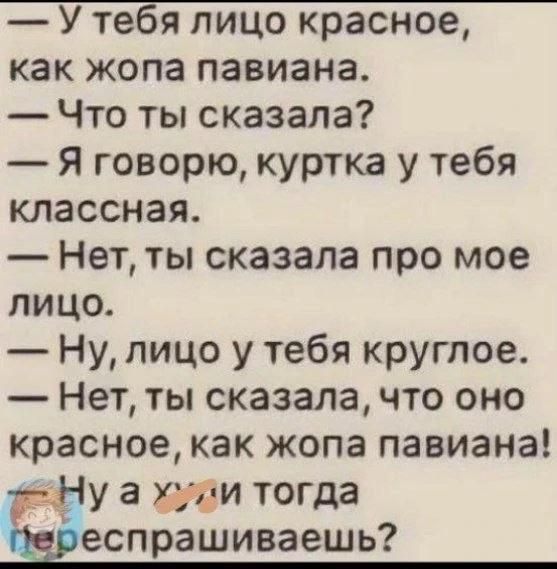 — У тебя лицо красное, как жопа павиана. — Что ты сказала? — Я говорю, куртка у тебя классная. — Нет, ты сказала про мое лицо. — Ну, лицо у тебя круглое. — Нет, ты сказала, что оно красное, как жопа павиана! — Ну а хули тогда переспрашиваешь?