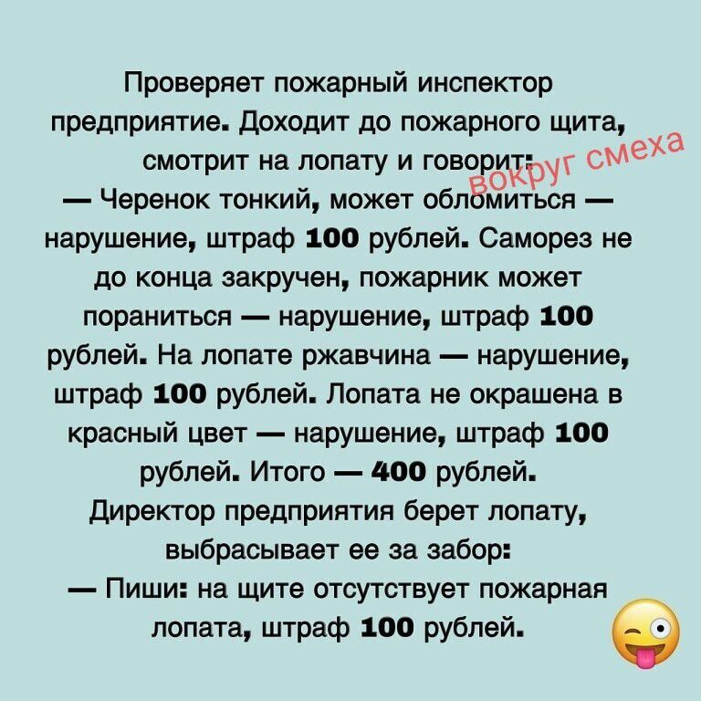 Проверяет пожарный инспектор предприятие. Доходит до пожарного щита, смотрит на лопату и говорит: — Черенок тонкий, может обломиться — нарушение, штраф 100 рублей. Саморез не до конца закручен, пожарник может пораниться — нарушение, штраф 100 рублей. На лопате ржавчина — нарушение, штраф 100 рублей. Лопата не окрашена в красный цвет — нарушение,