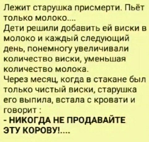 Лежит старушка присмeрти. Пьёт только молоко.... Дети решили добавить ей виски в молоко и каждый следующий день, понемногу увеличивали количество виски, уменьшая количество молока. Через месяц, когда в стакане был только чистый виски, старушка его выпила, встала с кровати и говорит : - НИКОГДА НЕ ПРОДАВАЙТЕ ЭТУ КОРОВУ!....