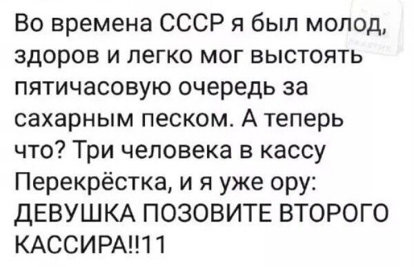 Во времена СССР я был молод, здоров и легко мог выстоять пятичасовую очередь за сахарным песком. А теперь что? Три человека в кассу Перекрёстка, и я уже ору: ДЕВУШКА ПОЗОВИТЕ ВТОРОГО КАССИРА!!11