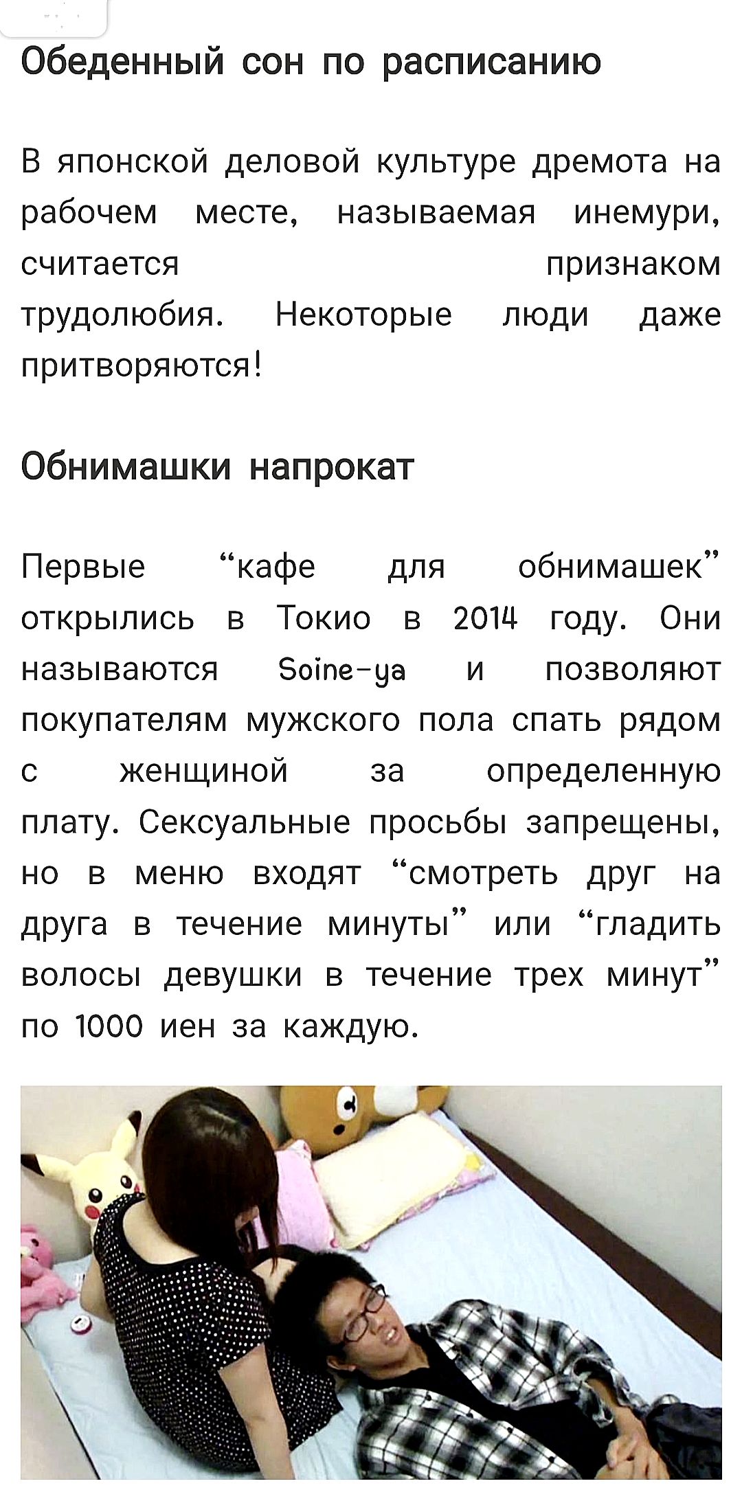 Обеденный сон по расписанию. В японской деловой культуре дремота на рабочем месте, называемая инемури, считается признаком трудолюбия. Некоторые люди даже притворяются! Обнимашки напрокат. Первые кафе для обнимашек открылись в Токио в 2014 году. Они называются Soine-ya и позволяют покупателям мужского пола спать рядом с женщиной за определенную