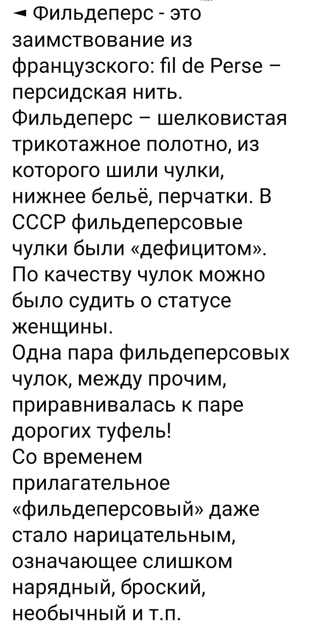 Фильдеперс — это заимствование из французского: fil de Perse — персидская нить. Фильдеперс — шелковистая трикотажное полотно, из которого шили чулки, нижнее бельё, перчатки. В СССР фильдеперсовые чулки были «дефицитом». По качеству чулок можно было судить о статусе женщины. Одна пара фильдеперсовых чулок, между прочим, приравнивалась к паре