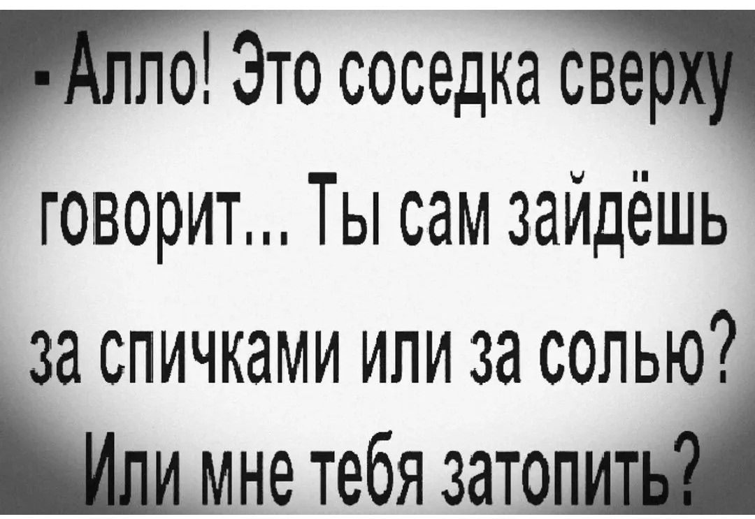 Алло! Это соседка сверху говорит... Ты сам зайдёшь за спичками или за солью? Или мне тебя затопить?