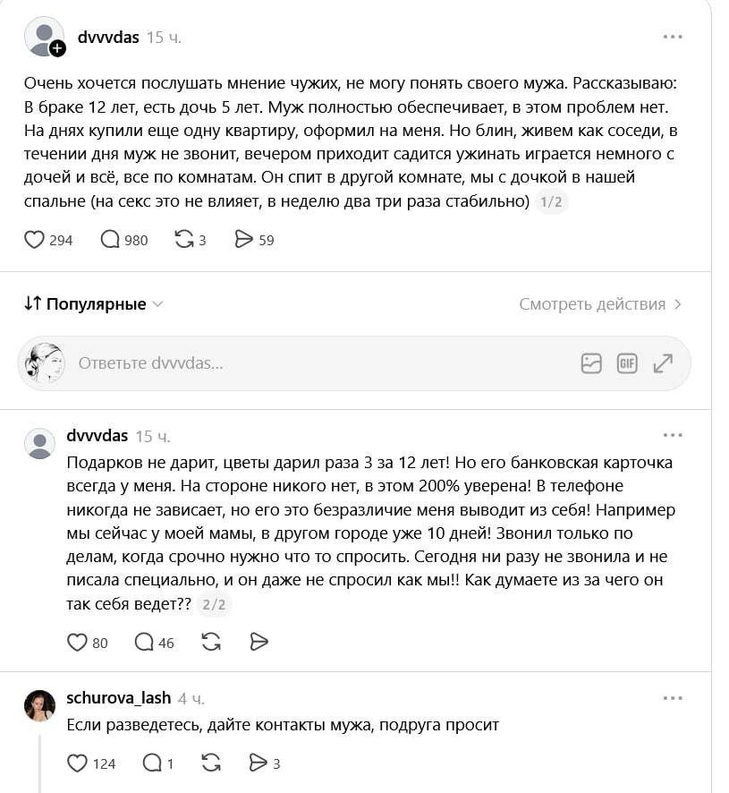 Очень хочется послушать мнение чужих, не могу понять своего мужа. Рассказываю: В браке 12 лет, есть дочь 5 лет. Муж полностью обеспечивает, в этом проблем нет. На днях купили еще одну квартиру, оформил на меня. Но блин, живем как соседи, в течении дня муж не звонит, вечером приходит садится ужинать играется немного с дочей и всё, все по комнатам.