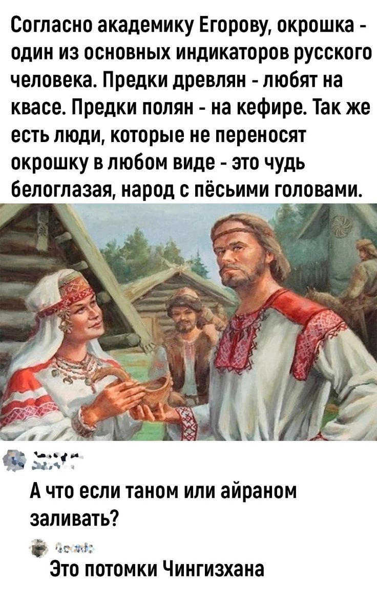 Согласно академику Егорову, окрошка - один из основных индикаторов русского человека. Предки древлян - любят на квасе. Предки полян - на кефире. Так же есть люди, которые не переносят окрошку в любом виде - это чудь белоглазая, народ с пёсьими головами. А что если таном или айраном заливать? Это потомки Чингисхана