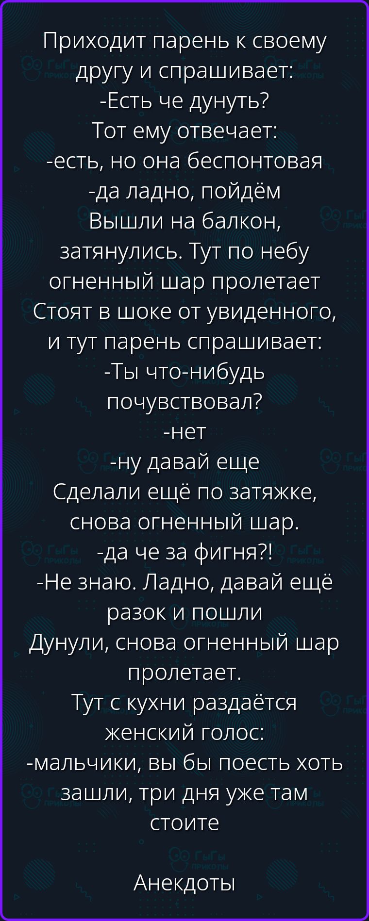 Приходит парень к своему другу и спрашивает: -Есть че дунуть? Тот ему отвечает: -есть, но она беспонтовая -да ладно, пойдём Вышли на балкон, затянулись. Тут по небу огненный шар пролетает Стоят в шоке от увиденного, и тут парень спрашивает: -Ты что-нибудь почувствовал? -нет -ну давай еще Сделали ещё по затяжке, снова огненный шар. -да че за