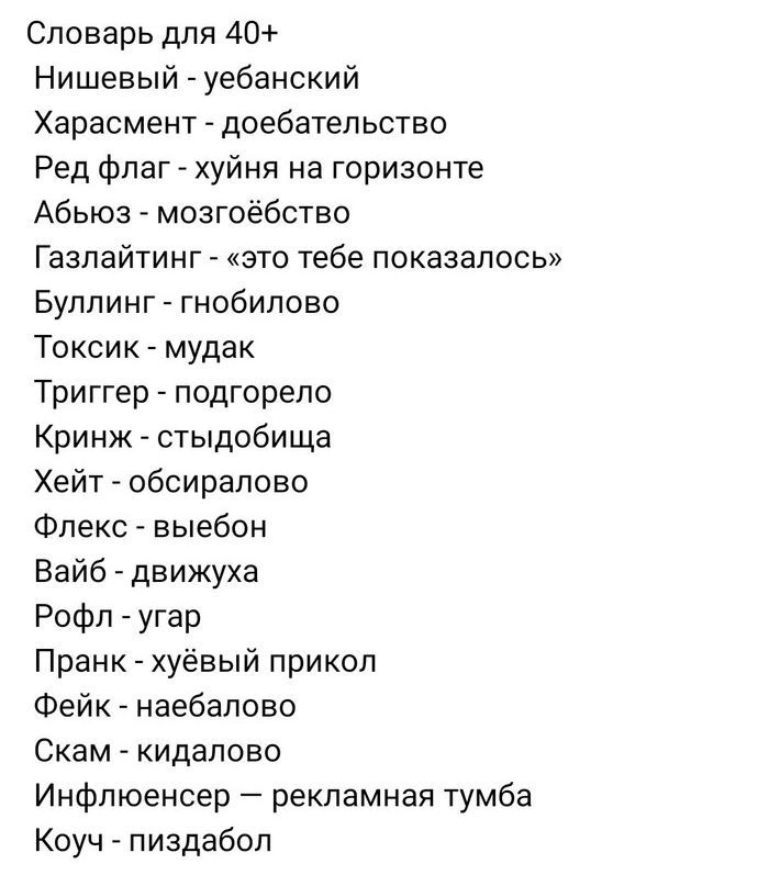 Словарь для 40+
Нишевый - уебанский
Харасмент - доебательство
Ред флаг - хуйня на горизонте
Абьюз - мозгоебство
Газлайтинг - «это тебе показалось»
Буллинг - гнобилово
Токсик - мудак
Триггер - подгорело
Криндж - стыдобища
Хейт - обсиралово
Флекс - выебон
Вайб - движуха
Рофл - угар
Пранк - хуёвый прикол
Фейк - наебалово
Скам - кидалово
Инфлюенсер —