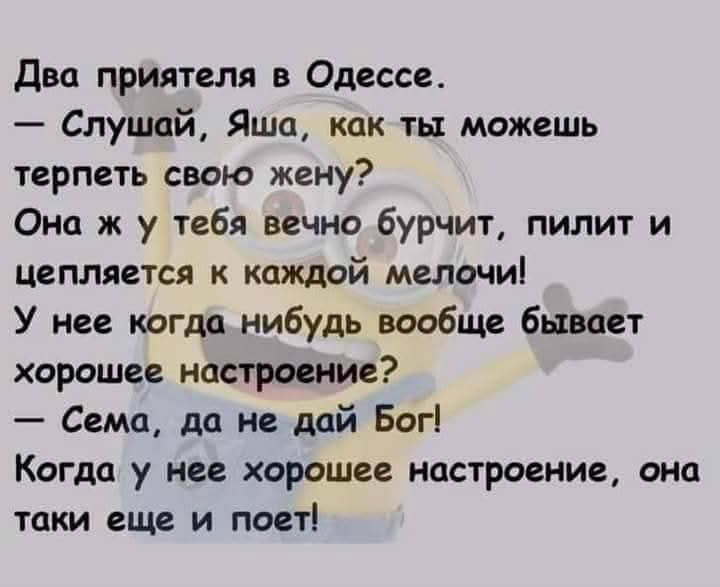 Два приятеля в Одессе. — Слушай, Яша, как ты можешь терпеть свою жену? Она ж у тебя вечно бурчит, пилит и цепляется к каждой мелочи! У нее когда нибудь вообще бывает хорошее настроение? — Сема, да не дай Бог! Когда у нее хорошее настроение, она таки еще и поет!