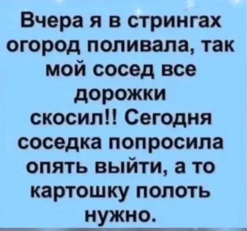 Вчера я в стрингах огород поливала, так мой сосед все дорожки скосил!! Сегодня соседка попросила опять выйти, а то картошку полоть нужно.