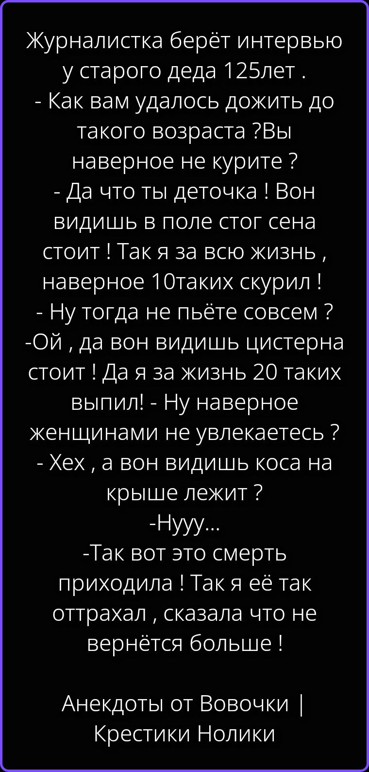 Журналистка берёт интервью у старого деда 125 лет. - Как вам удалось дожить до такого возраста? Вы наверное не курите? - Да что ты деточка! Вон видишь в поле стог сена стоит! Так я за всю жизнь, наверное 10 таких скурил! - Ну тогда не пьёте совсем? - Ой, да вон видишь цистерна стоит! Да я за жизнь 20 таких выпил! - Ну наверное женщинами не