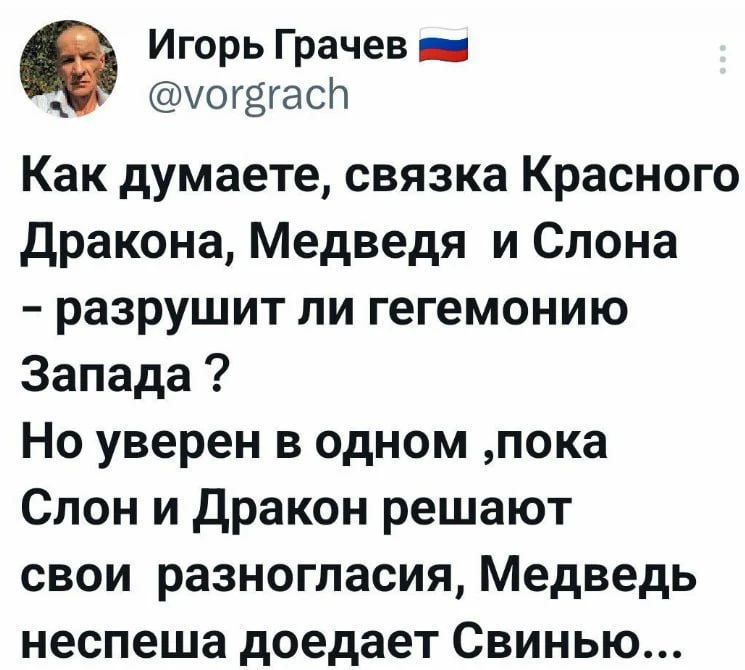 Игорь Грачёв @vorgrach Как думаете, связка Красного Дракона, Медведя и Слона - разрушит ли гегемонию Запада ? Но уверен в одном ,пока Слон и Дракон решают свои разногласия, Медведь неспеша доедает Свинью...
