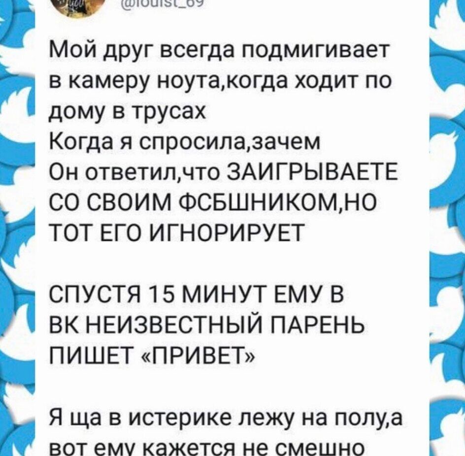 Мой друг всегда подмигивает в камеру ноута, когда ходит по дому в трусах. Когда я спросила, зачем, он ответил, что заигрывает со своим ФСБшником, но тот его игнорирует. Спустя 15 минут ему в ВК неизвестный парень пишет «привет». Я ща в истерике лежу на полу, а вот ему кажется не смешно