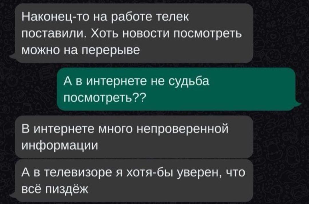 Наконец-то на работе телек поставили. Хоть новости посмотреть можно на перерыве. А в интернете не судьба посмотреть?? В интернете много непроверенной информации. А в телевизоре я хотя-бы уверен, что всё пиздёж.