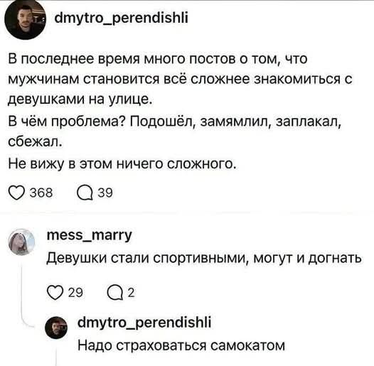 dmytro_perendishli В последнее время много постов о том, что мужчинам становится всё сложнее знакомиться с девушками на улице. В чём проблема? Подошёл, замямлил, заплакал, сбежал. Не вижу в этом ничего сложного. 368 39 mess_marry Девушки стали спортивными, могут и догнать 29 2 dmytro_perendishli Надо страховаться самокатом