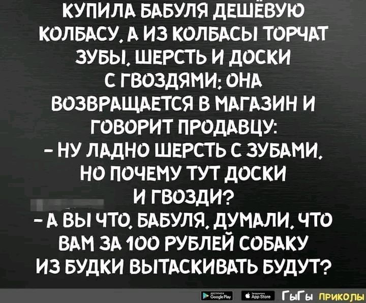 КУПИЛА БАБУЛЯ ДЕШЁВУЮ КОЛБАСУ, А ИЗ КОЛБАСЫ ТОРЧАТ ЗУБЫ, ШЕРСТЬ И ДОСКИ С ГВОЗДЯМИ; ОНА ВОЗВРАЩАЕТСЯ В МАГАЗИН И ГОВОРИТ ПРОДАВЦУ: – НУ ЛАДНО ШЕРСТЬ С ЗУБАМИ, НО ПОЧЕМУ ТУТ ДОСКИ И ГВОЗДИ? – А ВЫ ЧТО, БАБУЛЯ, ДУМАЛИ, ЧТО ВАМ ЗА 100 РУБЛЕЙ СОБАКУ ИЗ БУДКИ ВЫТАСКИВАТЬ БУДУТ? ГЫГЫ ПРИКОЛЫ