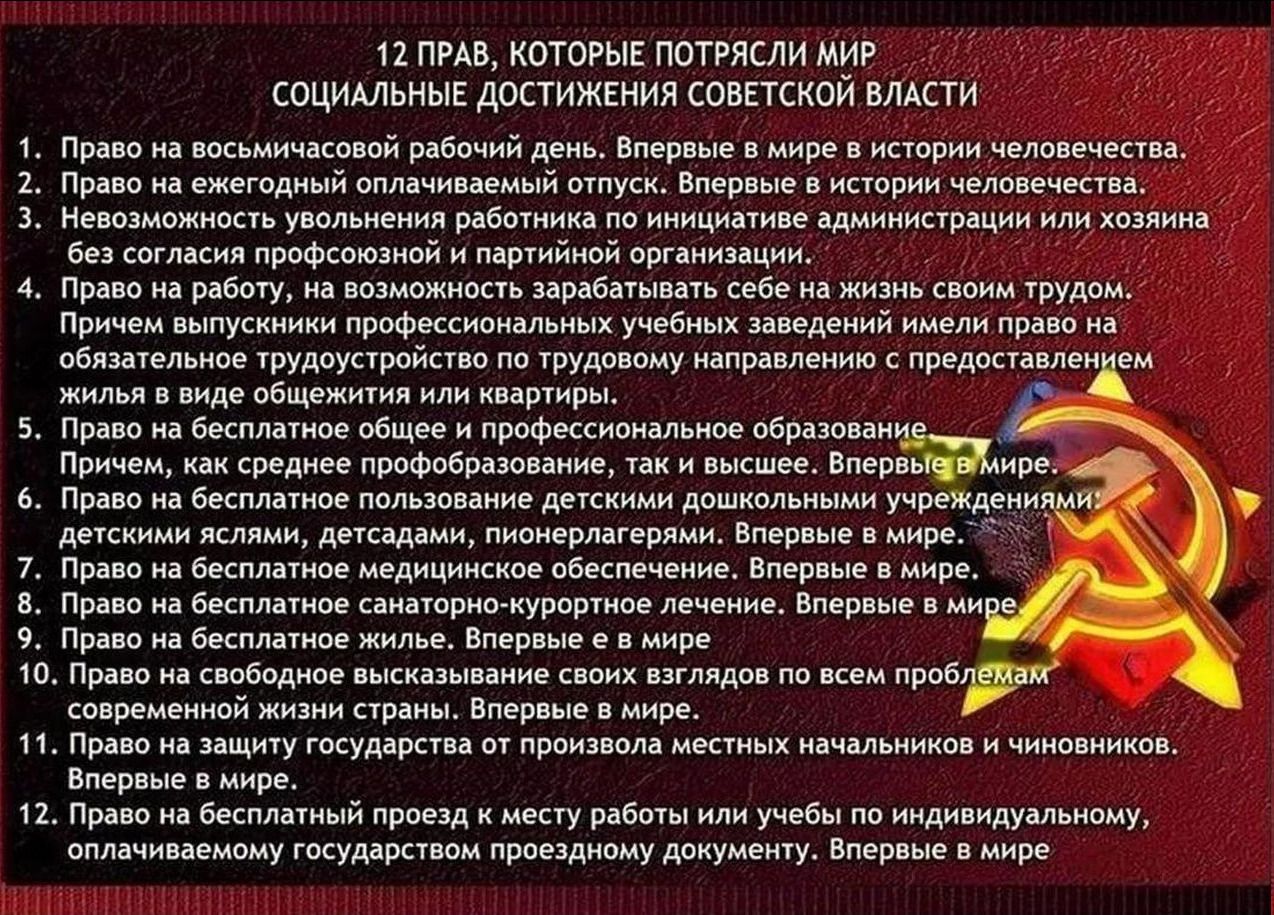 12 ПРАВ, КОТОРЫЕ ПОТРЯСЛИ МИР
СОЦИАЛЬНЫЕ ДОСТИЖЕНИЯ СОВЕТСКОЙ ВЛАСТИ

1. Право на восьмичасовой рабочий день. Впервые в мире в истории человечества.
2. Право на ежегодный оплачиваемый отпуск. Впервые в мире в истории человечества.
3. Невозможность увольнения работника по инициативе администрации или хозяина без согласия профсоюзной и партийной